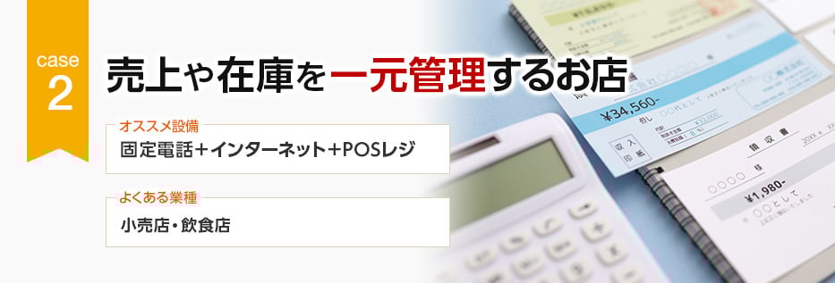 CASE2 売上や在庫を一元管理するお店 オススメ設備：固定電話＋インターネット＋POSレジ／よくある業種：小売店・飲食店