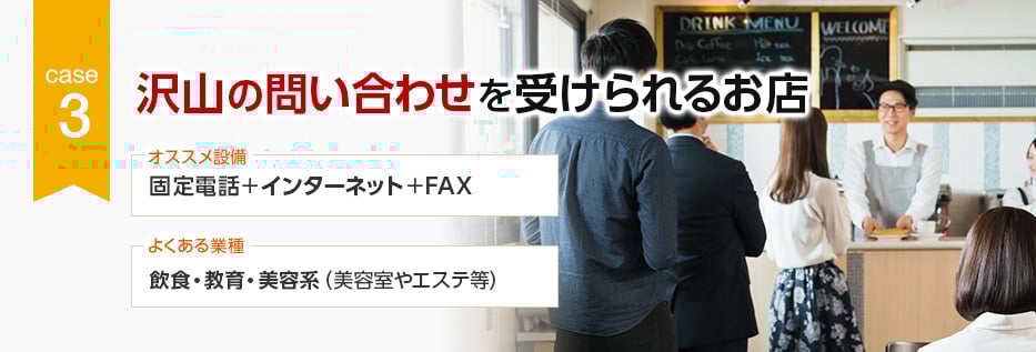 CASE3 沢山の問い合わせを受けられるお店 オススメ設備：固定電話＋インターネット＋FAX／よくある業種：飲食・教育・美容系（美容室やエステ等）