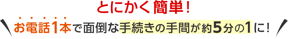 とにかく簡単！お電話1本で面倒な手続きの手間が約5分の1に！