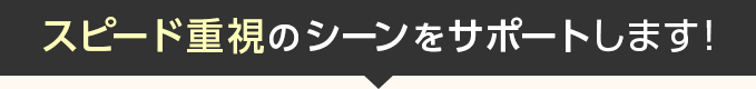 スピード重視のシーンをサポートします！